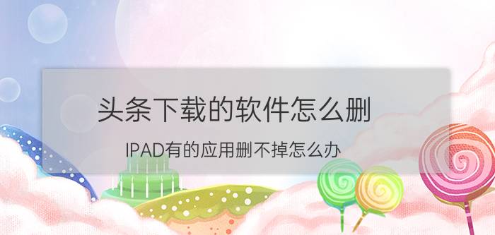 头条下载的软件怎么删 IPAD有的应用删不掉怎么办？